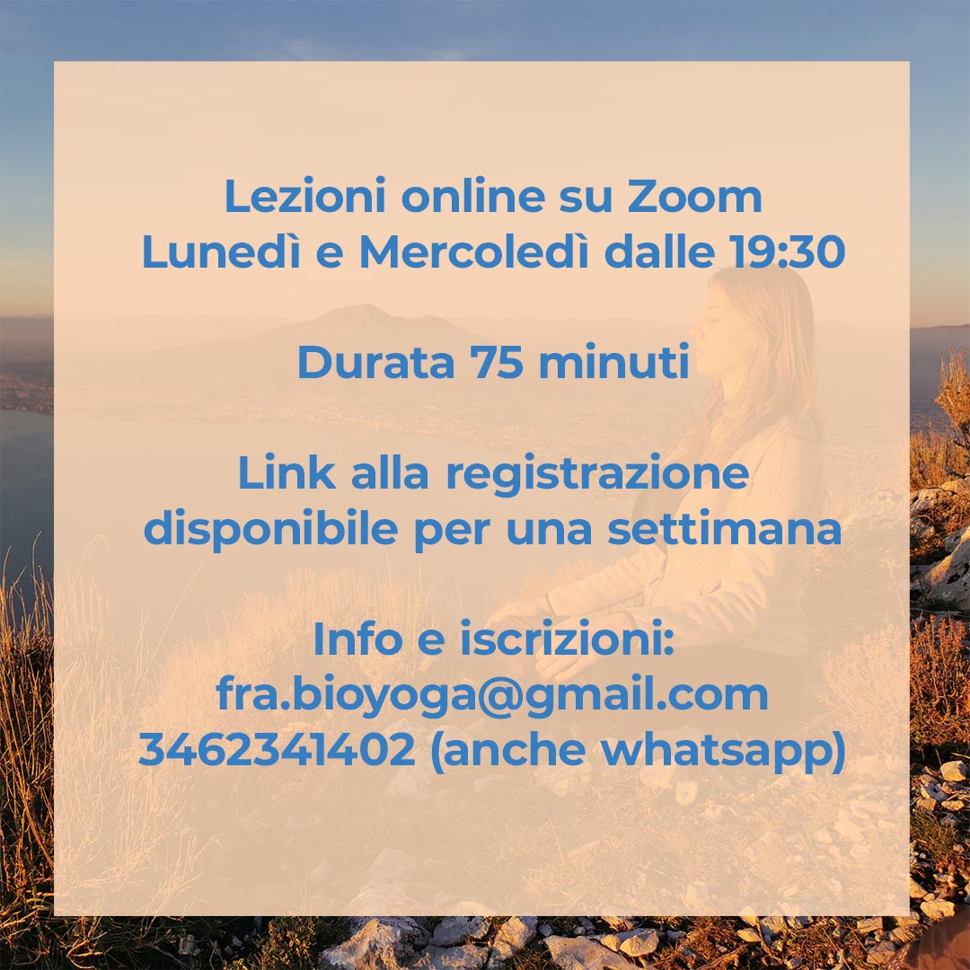 Lezioni online su Zoom Lunedi' e Mercoledi' dalle 19:30 - Durata 75 minuti - Link alla registrazione disponibile per una settimana - Info e iscrizioni: fra.bioyoga@gmail.com - 3462341402 (anche su whatsapp)